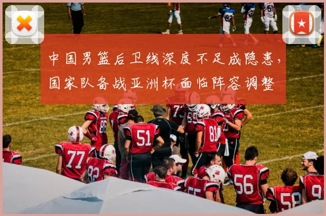 中国男篮后卫线深度不足成隐患，国家队备战亚洲杯面临阵容调整