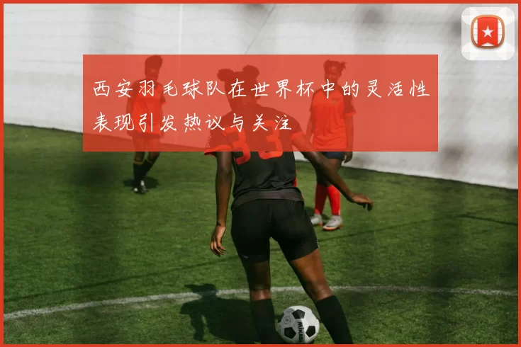 西安羽毛球队在世界杯中的灵活性表现引发热议与关注