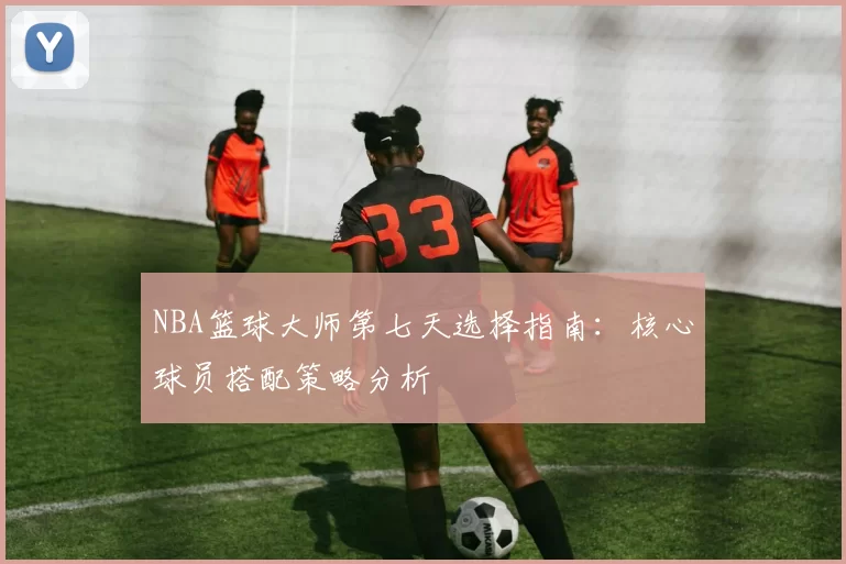 NBA篮球大师第七天选择指南：核心球员搭配策略分析