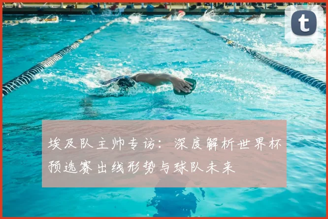 埃及队主帅专访：深度解析世界杯预选赛出线形势与球队未来