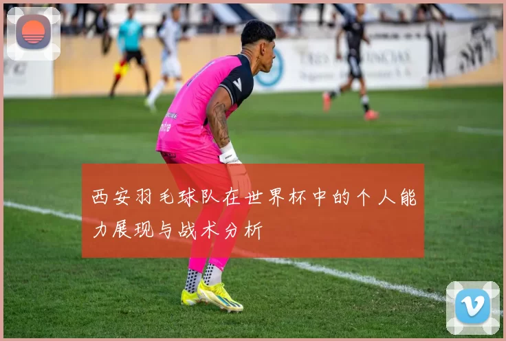 西安羽毛球队在世界杯中的个人能力展现与战术分析