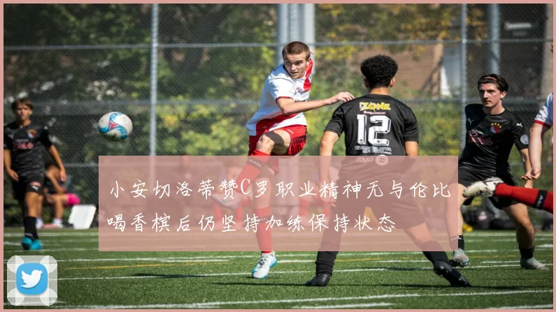 小安切洛蒂赞C罗职业精神无与伦比喝香槟后仍坚持加练保持状态