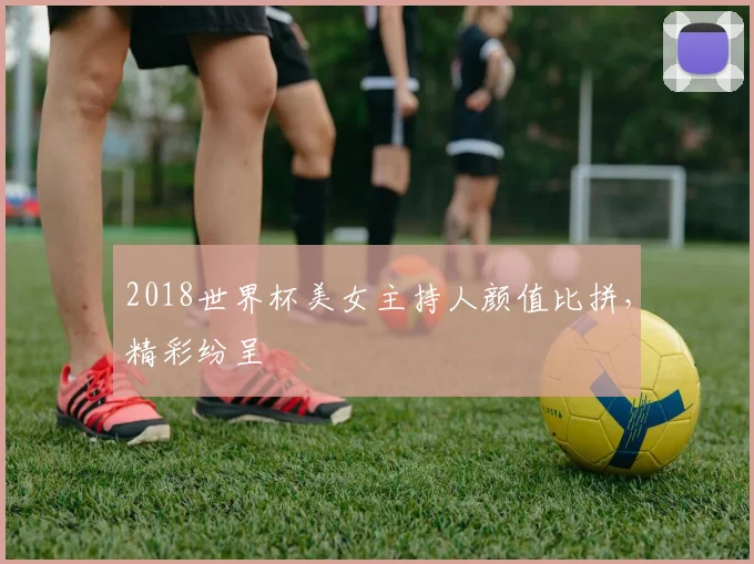 2018世界杯美女主持人颜值比拼，精彩纷呈
