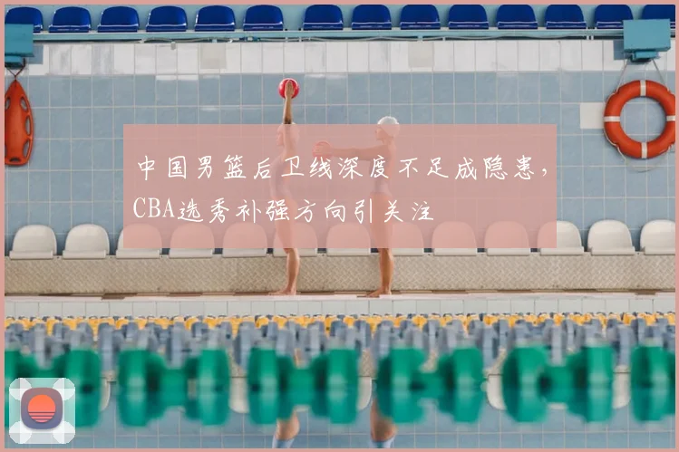中国男篮后卫线深度不足成隐患，CBA选秀补强方向引关注