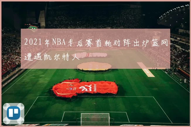 2021年NBA季后赛首轮对阵出炉篮网遭遇凯尔特人