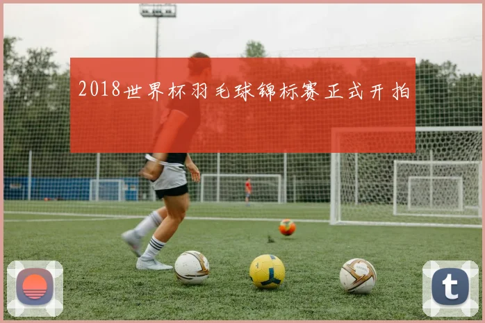 2018世界杯羽毛球锦标赛正式开拍
