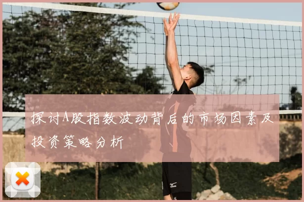 探讨A股指数波动背后的市场因素及投资策略分析