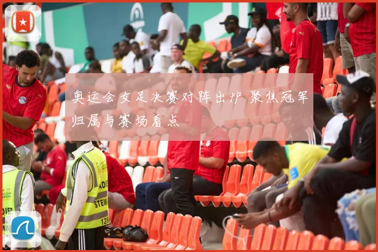 奥运会女足决赛对阵出炉 聚焦冠军归属与赛场看点
