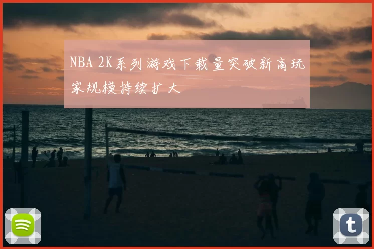 NBA 2K系列游戏下载量突破新高玩家规模持续扩大