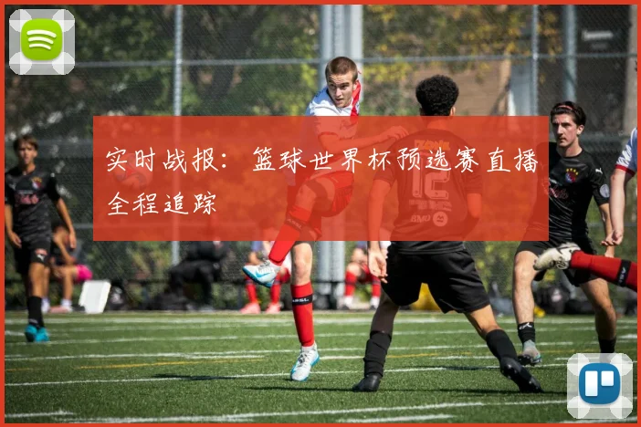实时战报：篮球世界杯预选赛直播全程追踪
