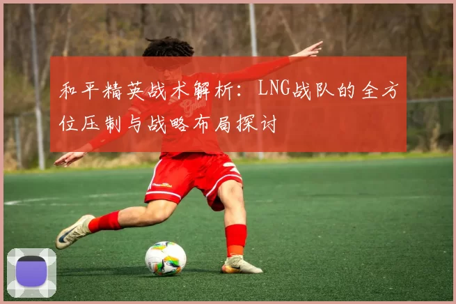 和平精英战术解析：LNG战队的全方位压制与战略布局探讨