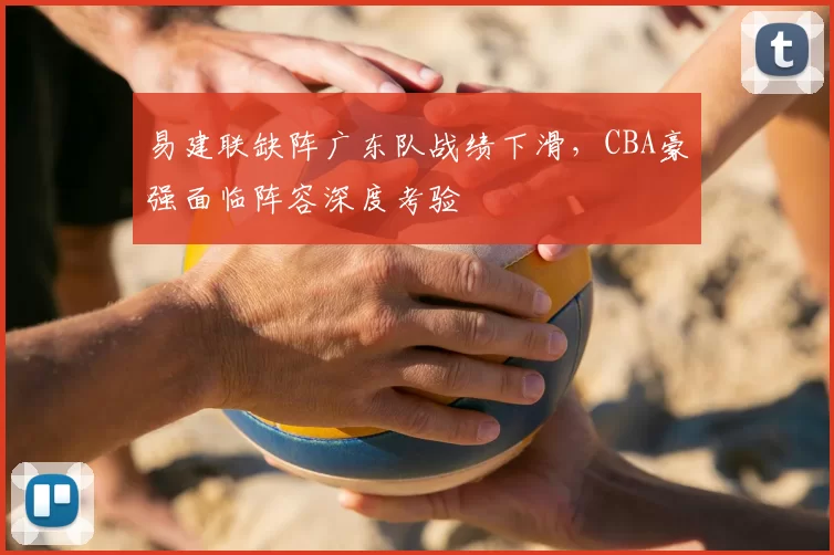 易建联缺阵广东队战绩下滑，CBA豪强面临阵容深度考验