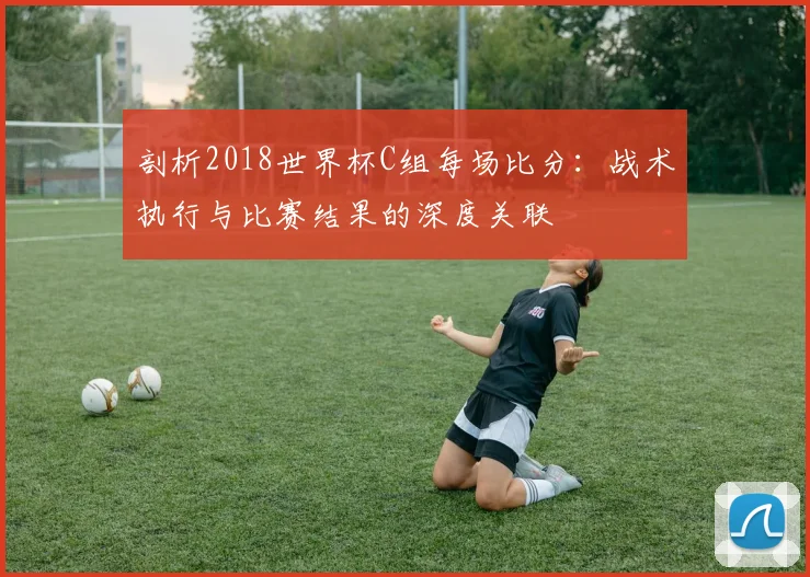 剖析2018世界杯C组每场比分：战术执行与比赛结果的深度关联