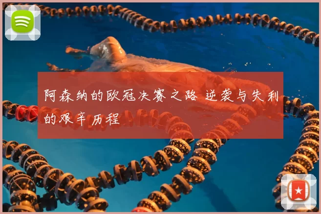 阿森纳的欧冠决赛之路 逆袭与失利的艰辛历程