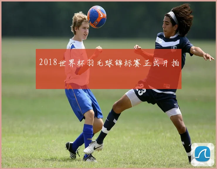 2018世界杯羽毛球锦标赛正式开拍