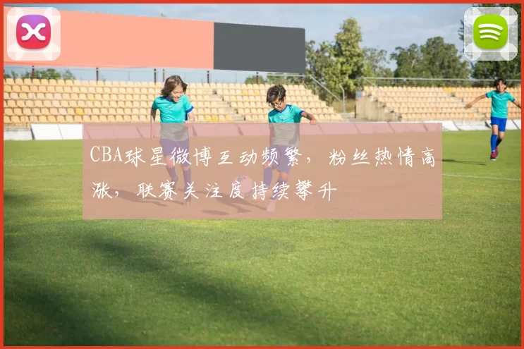 CBA球星微博互动频繁，粉丝热情高涨，联赛关注度持续攀升