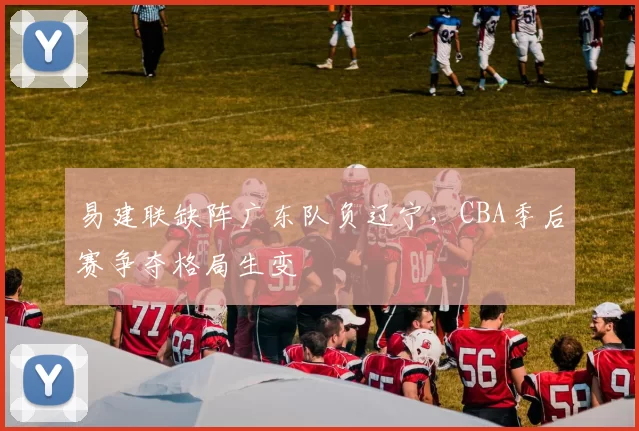 易建联缺阵广东队负辽宁，CBA季后赛争夺格局生变