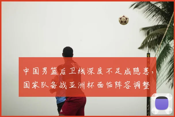 中国男篮后卫线深度不足成隐患，国家队备战亚洲杯面临阵容调整