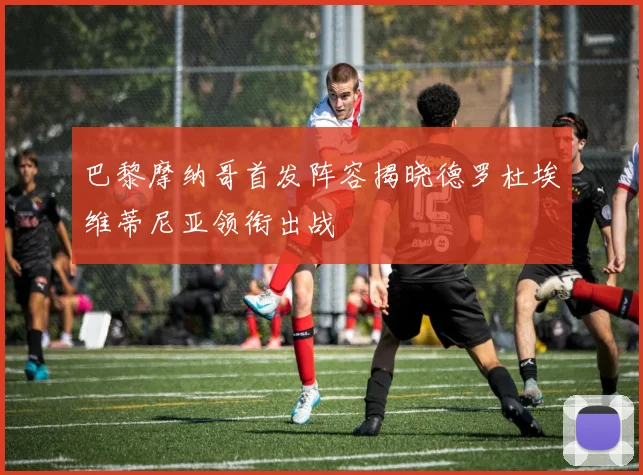 巴黎摩纳哥首发阵容揭晓德罗杜埃维蒂尼亚领衔出战