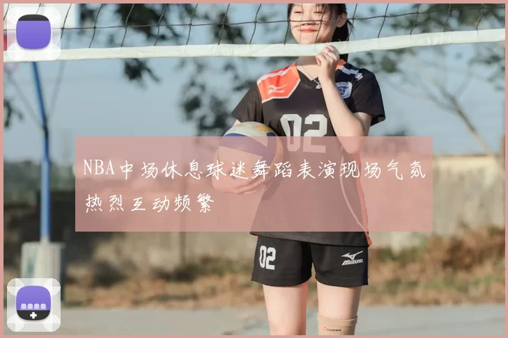 NBA中场休息球迷舞蹈表演现场气氛热烈互动频繁