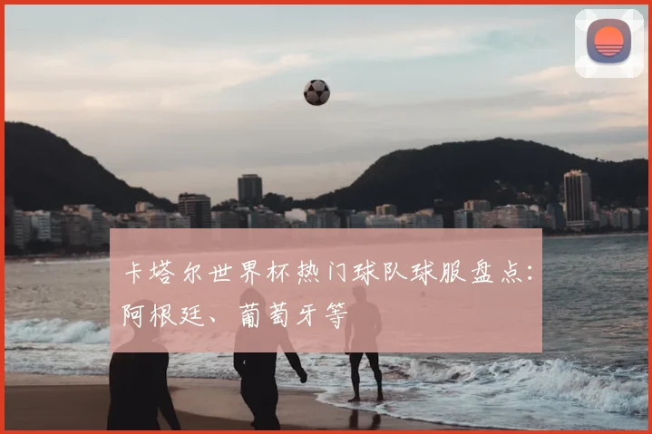 卡塔尔世界杯热门球队球服盘点：阿根廷、葡萄牙等