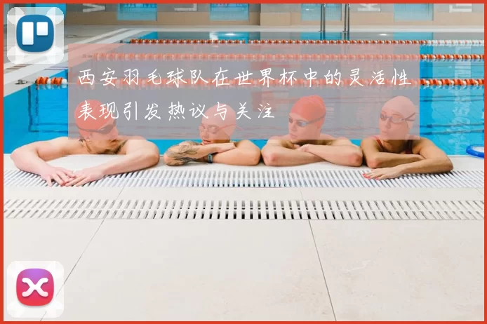 西安羽毛球队在世界杯中的灵活性表现引发热议与关注