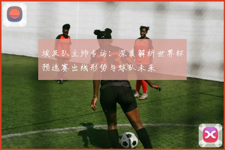 埃及队主帅专访：深度解析世界杯预选赛出线形势与球队未来