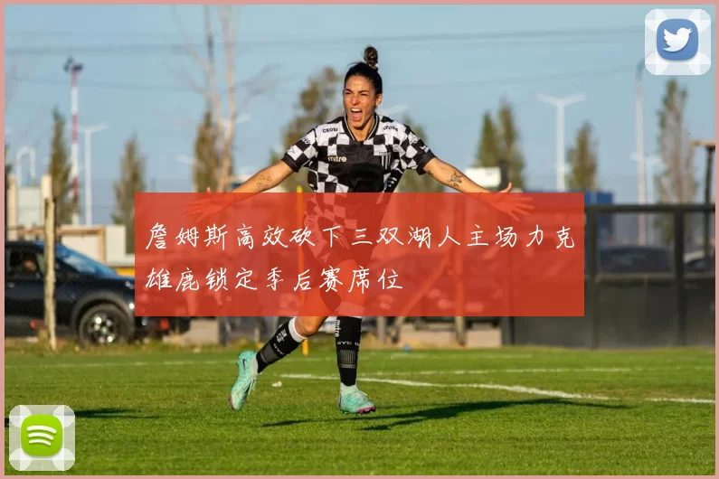 詹姆斯高效砍下三双湖人主场力克雄鹿锁定季后赛席位