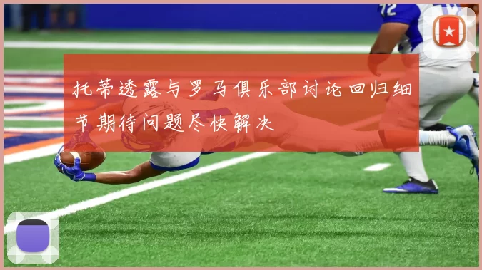 托蒂透露与罗马俱乐部讨论回归细节期待问题尽快解决