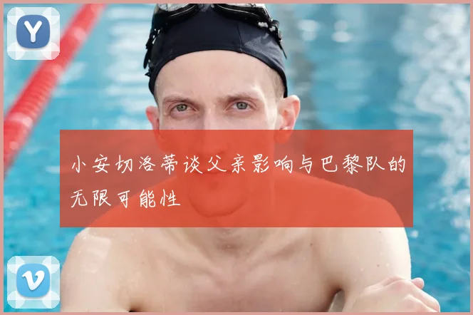 小安切洛蒂谈父亲影响与巴黎队的无限可能性