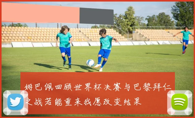 姆巴佩回顾世界杯决赛与巴黎拜仁之战若能重来我愿改变结果