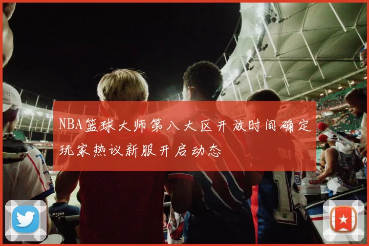 NBA篮球大师第八大区开放时间确定玩家热议新服开启动态