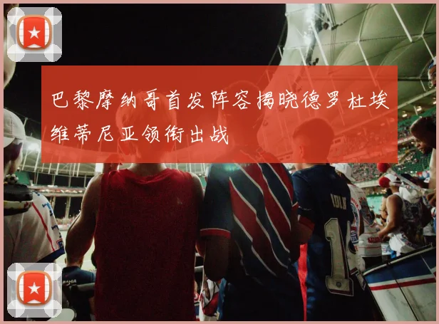 巴黎摩纳哥首发阵容揭晓德罗杜埃维蒂尼亚领衔出战