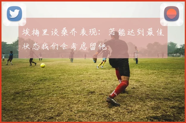 埃梅里谈桑乔表现:若能达到最佳状态我们会考虑留他