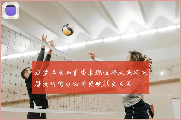 追梦库明加首秀表现惊艳未来在老鹰场均得分必将突破20分大关