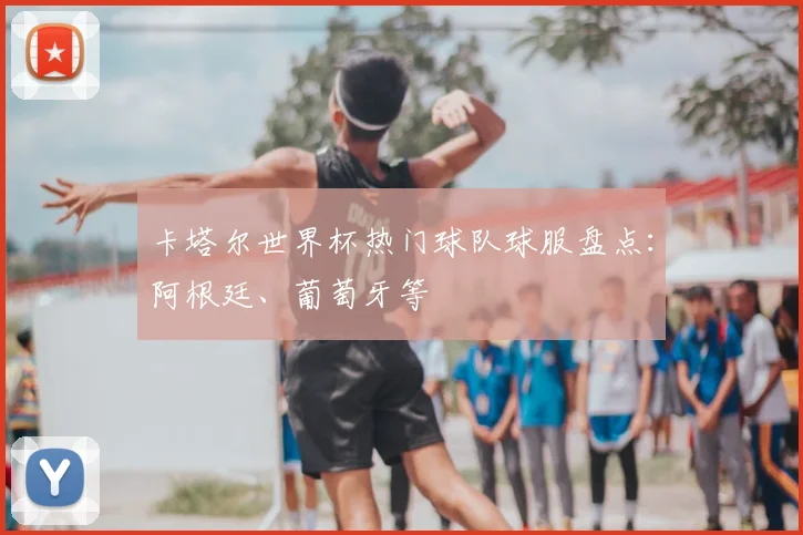 卡塔尔世界杯热门球队球服盘点：阿根廷、葡萄牙等