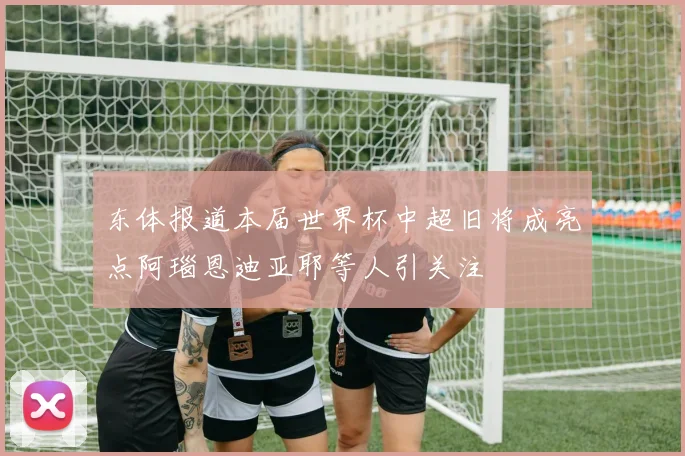 东体报道本届世界杯中超旧将成亮点阿瑙恩迪亚耶等人引关注