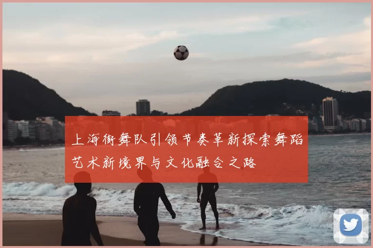 上海街舞队引领节奏革新探索舞蹈艺术新境界与文化融合之路