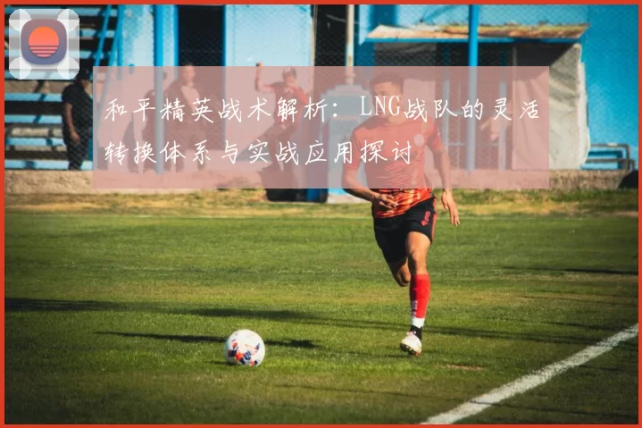 和平精英战术解析：LNG战队的灵活转换体系与实战应用探讨