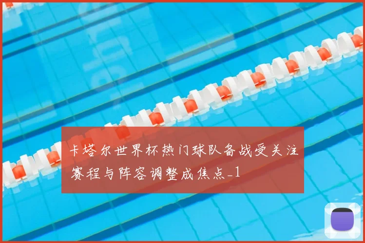 卡塔尔世界杯热门球队备战受关注 赛程与阵容调整成焦点_1