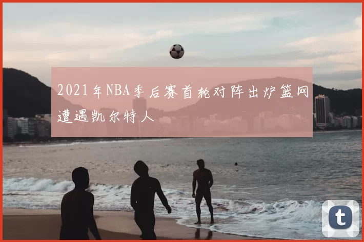 2021年NBA季后赛首轮对阵出炉篮网遭遇凯尔特人