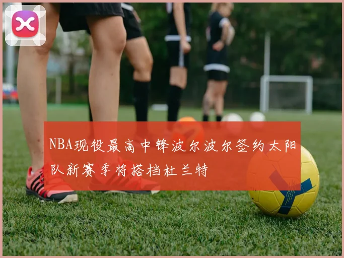 NBA现役最高中锋波尔波尔签约太阳队新赛季将搭档杜兰特