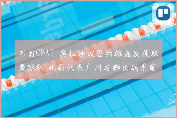 不打CBA？奥拉迪波签约雄鹿发展联盟球队 此前代表广州龙狮出战季前赛