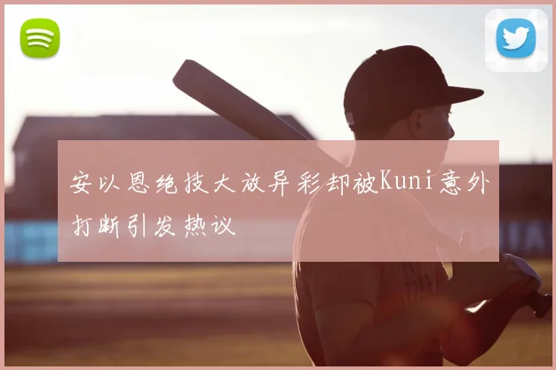 安以恩绝技大放异彩却被Kuni意外打断引发热议