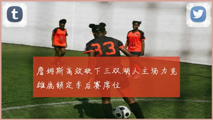 詹姆斯高效砍下三双湖人主场力克雄鹿锁定季后赛席位