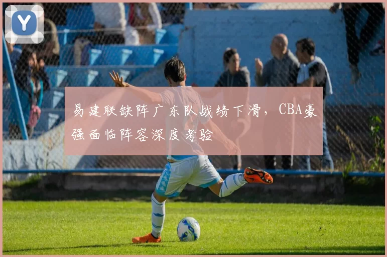 易建联缺阵广东队战绩下滑，CBA豪强面临阵容深度考验
