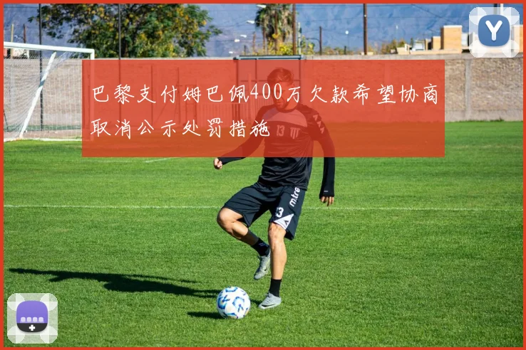 巴黎支付姆巴佩400万欠款希望协商取消公示处罚措施
