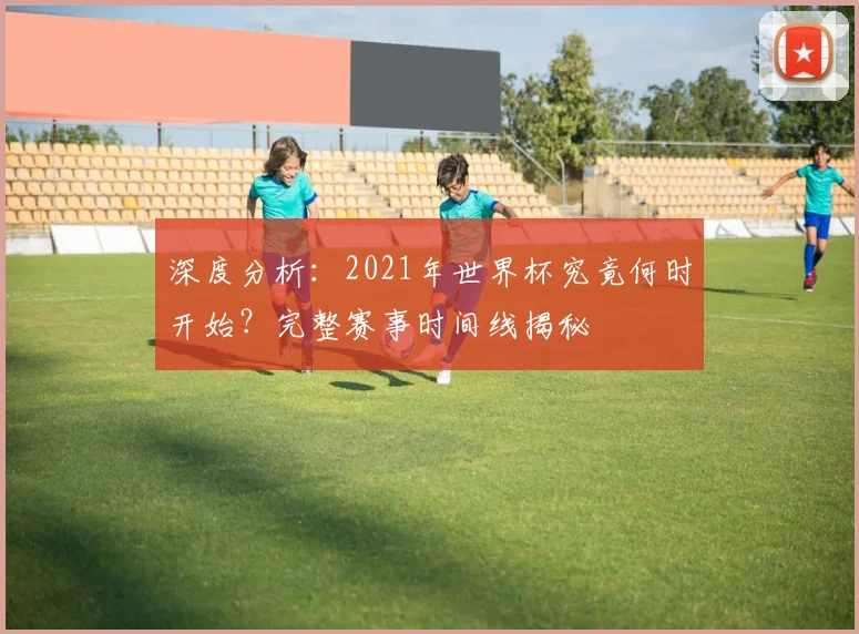 深度分析：2021年世界杯究竟何时开始？完整赛事时间线揭秘