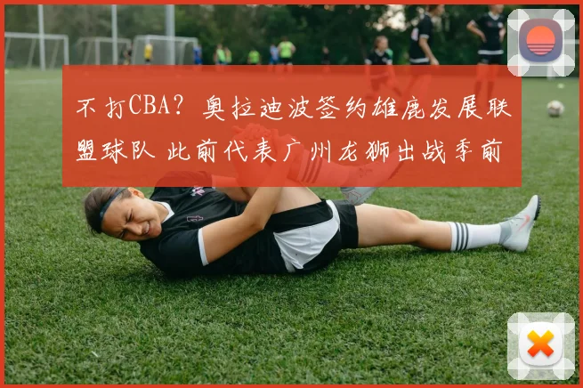 不打CBA？奥拉迪波签约雄鹿发展联盟球队 此前代表广州龙狮出战季前赛