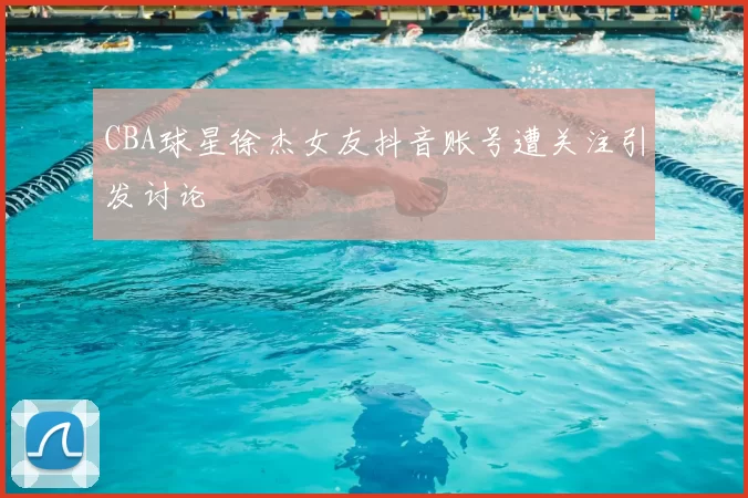 CBA球星徐杰女友抖音账号遭关注引发讨论